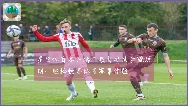 星空体育客户端下载与安装步骤说明，轻松畅享体育赛事体验