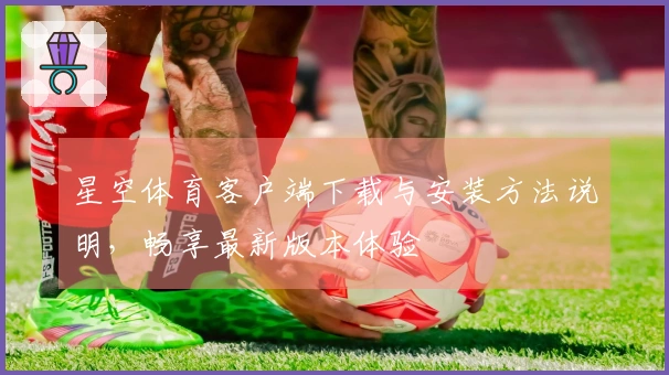 星空体育客户端下载与安装方法说明，畅享最新版本体验