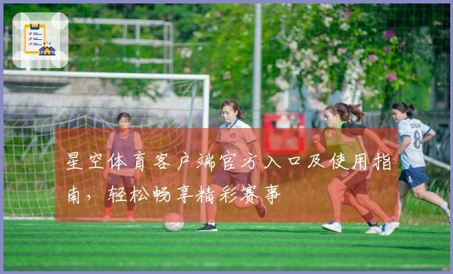 星空体育客户端官方入口及使用指南，轻松畅享精彩赛事