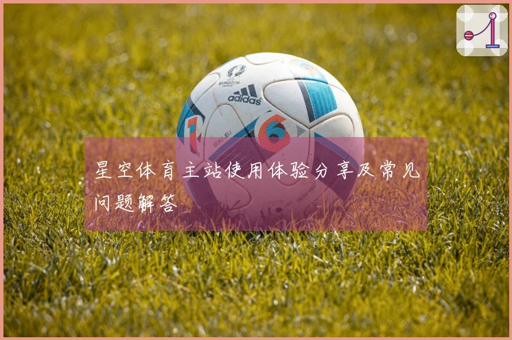星空体育主站使用体验分享及常见问题解答