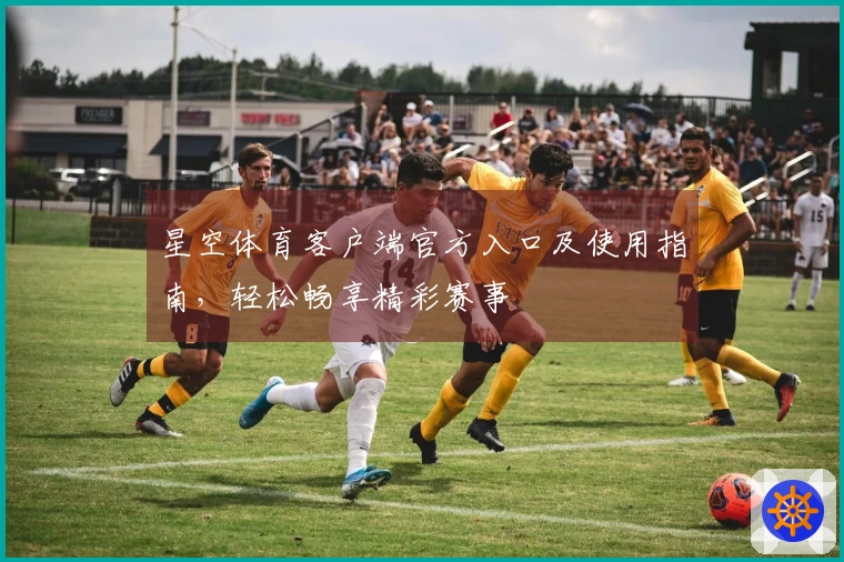 星空体育客户端官方入口及使用指南，轻松畅享精彩赛事