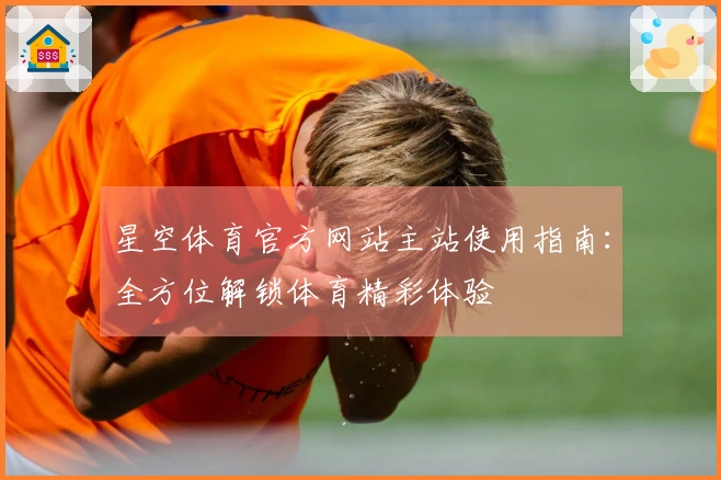 星空体育官方网站主站使用指南:全方位解锁体育精彩体验